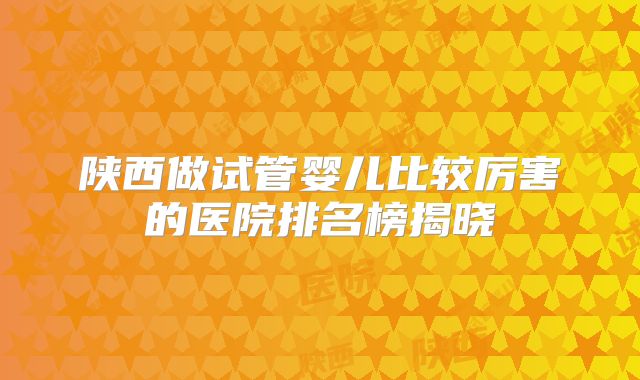 陕西做试管婴儿比较厉害的医院排名榜揭晓