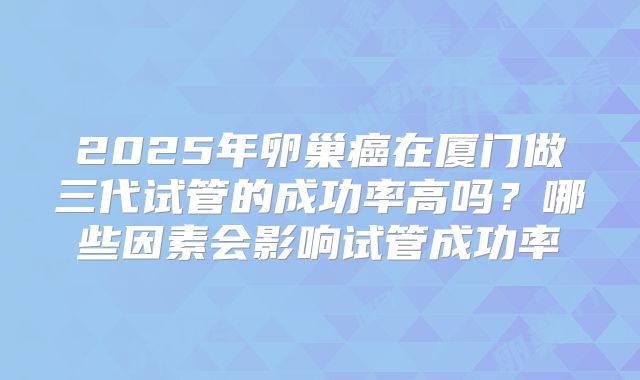 2025年卵巢癌在厦门做三代试管的成功率高吗？哪些因素会影响试管成功率