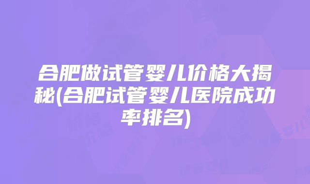 合肥做试管婴儿价格大揭秘(合肥试管婴儿医院成功率排名)
