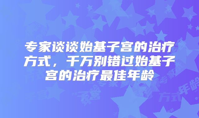 专家谈谈始基子宫的治疗方式,千万别错过始基子宫的治疗最佳年龄