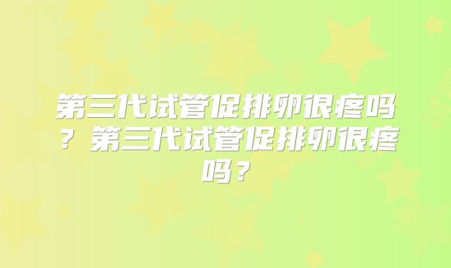第三代试管促排卵很疼吗？第三代试管促排卵很疼吗？