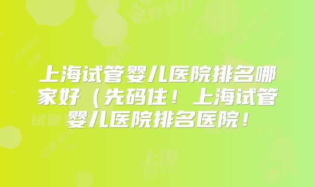 上海试管婴儿医院排名哪家好（先码住！上海试管婴儿医院排名医院！