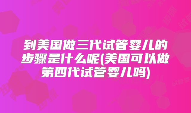 到美国做三代试管婴儿的步骤是什么呢(美国可以做第四代试管婴儿吗)