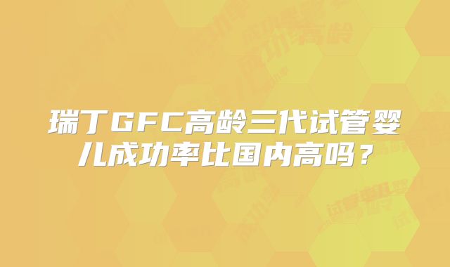 瑞丁GFC高龄三代试管婴儿成功率比国内高吗?