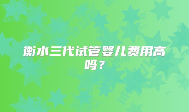 衡水三代试管婴儿费用高吗？