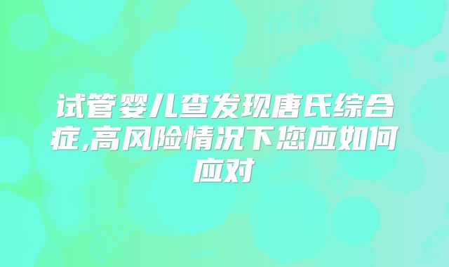 试管婴儿查发现唐氏综合症,高风险情况下您应如何应对