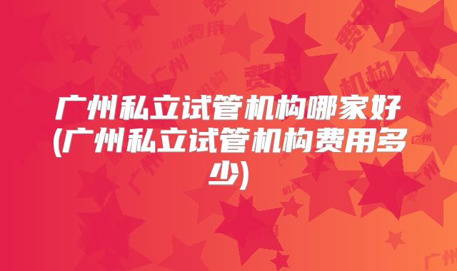 广州私立试管机构哪家好(广州私立试管机构费用多少)