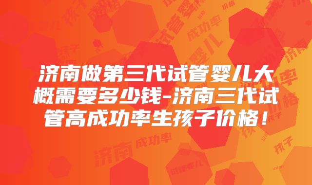 济南做第三代试管婴儿大概需要多少钱-济南三代试管高成功率生孩子价格！