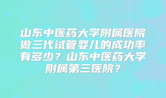 山东中医药大学附属医院做三代试管婴儿的成功率有多少？山东中医药大学附属第三医院？