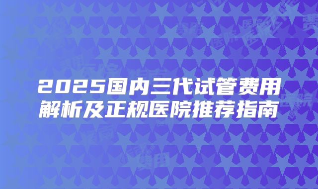 2025国内三代试管费用解析及正规医院推荐指南