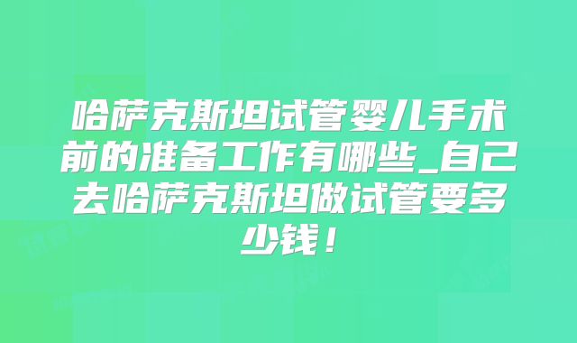 哈萨克斯坦试管婴儿手术前的准备工作有哪些_自己去哈萨克斯坦做试管要多少钱！