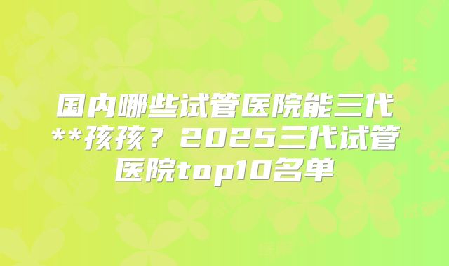 国内哪些试管医院能三代**孩孩？2025三代试管医院top10名单
