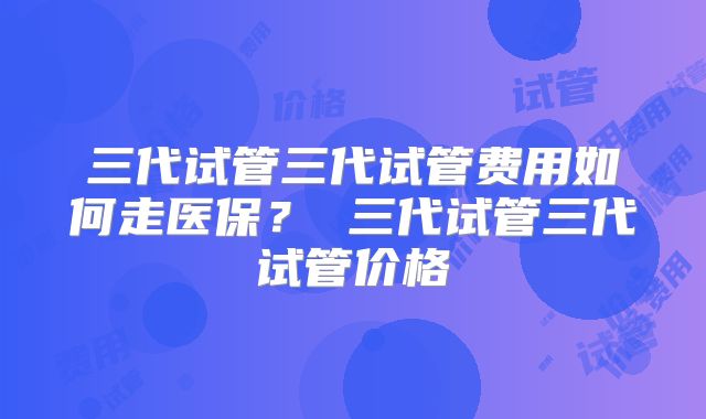 三代试管三代试管费用如何走医保? 三代试管三代试管价格