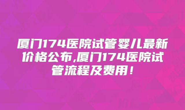 厦门174医院试管婴儿最新价格公布,厦门174医院试管流程及费用！