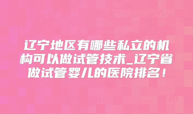 辽宁地区有哪些私立的机构可以做试管技术_辽宁省做试管婴儿的医院排名！