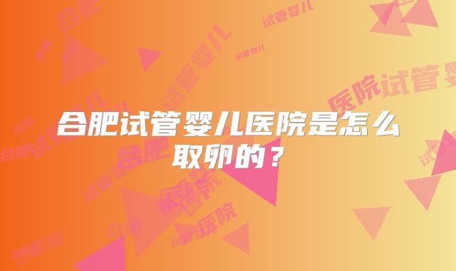 合肥试管婴儿医院是怎么取卵的？