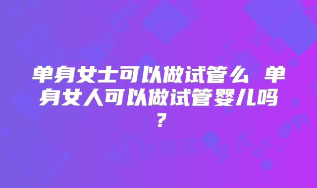 单身女士可以做试管么 单身女人可以做试管婴儿吗？