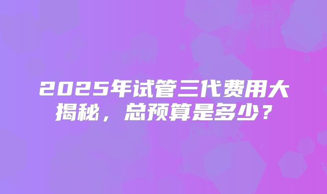 2025年试管三代费用大揭秘，总预算是多少？