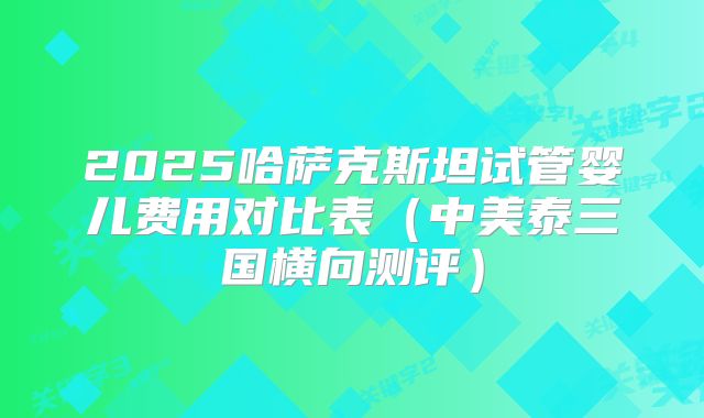 2025哈萨克斯坦试管婴儿费用对比表（中美泰三国横向测评）