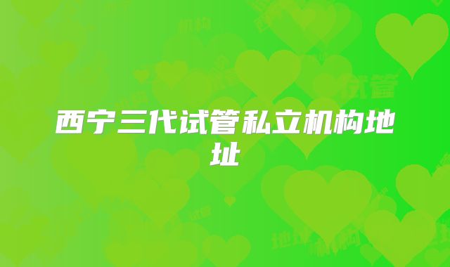 西宁三代试管私立机构地址