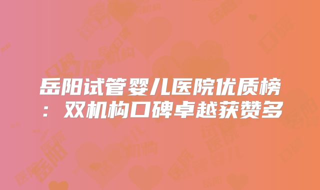 岳阳试管婴儿医院优质榜：双机构口碑卓越获赞多