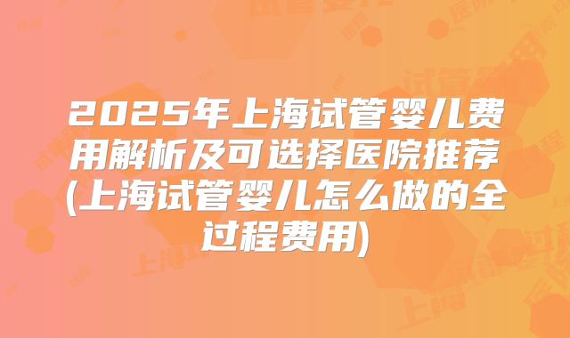 2025年上海试管婴儿费用解析及可选择医院推荐(上海试管婴儿怎么做的全过程费用)