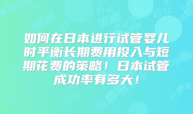 如何在日本进行试管婴儿时平衡长期费用投入与短期花费的策略!日本试管成功率有多大!