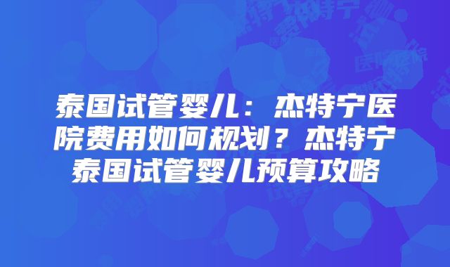 泰国试管婴儿：杰特宁医院费用如何规划？杰特宁泰国试管婴儿预算攻略
