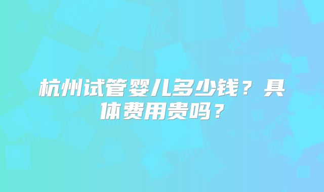 杭州试管婴儿多少钱？具体费用贵吗？