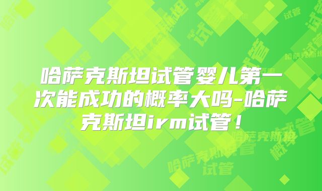 哈萨克斯坦试管婴儿第一次能成功的概率大吗-哈萨克斯坦irm试管！