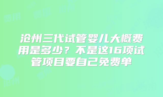 沧州三代试管婴儿大概费用是多少？不是这16项试管项目要自己免费单