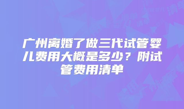 广州离婚了做三代试管婴儿费用大概是多少?附试管费用清单