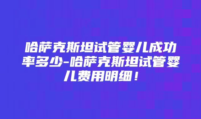 哈萨克斯坦试管婴儿成功率多少-哈萨克斯坦试管婴儿费用明细！