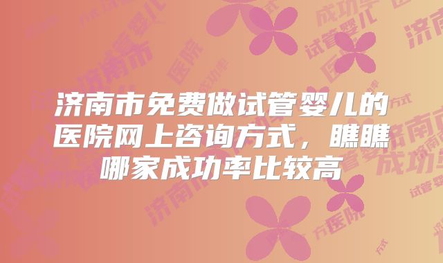 济南市免费做试管婴儿的医院网上咨询方式，瞧瞧哪家成功率比较高