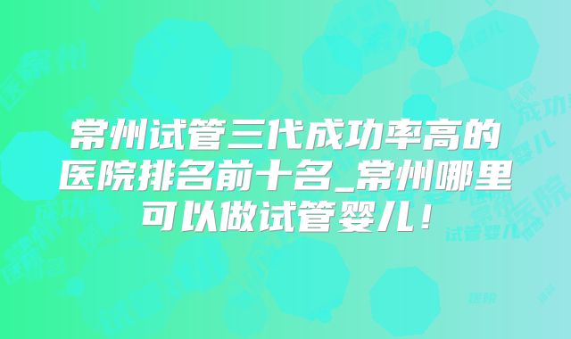 常州试管三代成功率高的医院排名前十名_常州哪里可以做试管婴儿！
