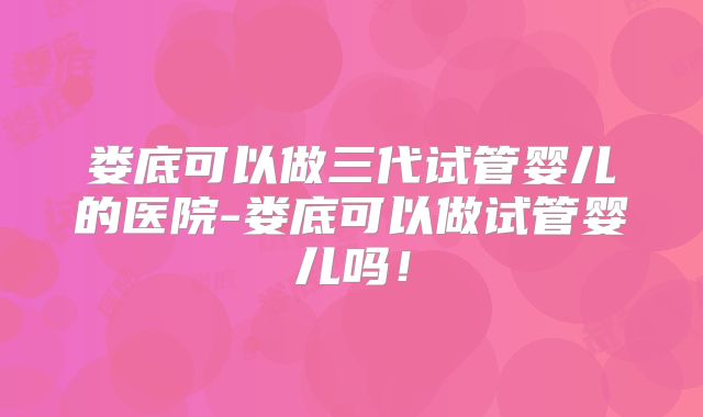 娄底可以做三代试管婴儿的医院-娄底可以做试管婴儿吗！