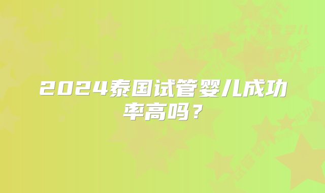 2024泰国试管婴儿成功率高吗？
