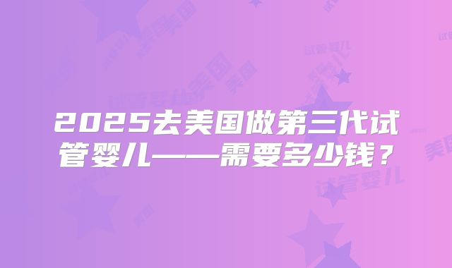 2025去美国做第三代试管婴儿——需要多少钱？