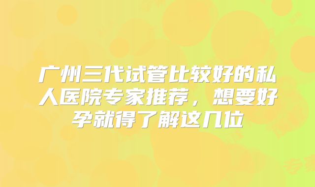 广州三代试管比较好的私人医院专家推荐，想要好孕就得了解这几位