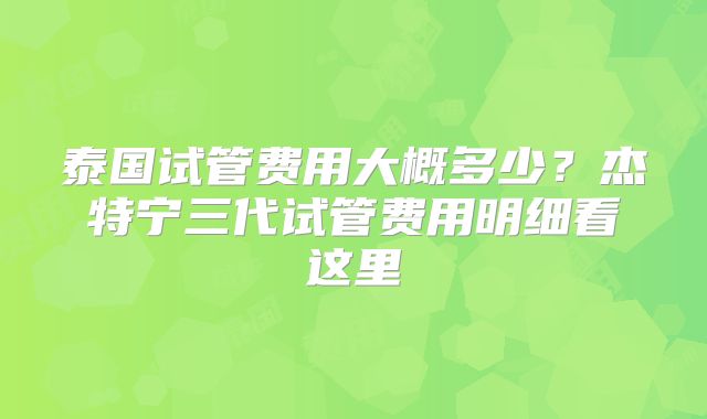 泰国试管费用大概多少？杰特宁三代试管费用明细看这里