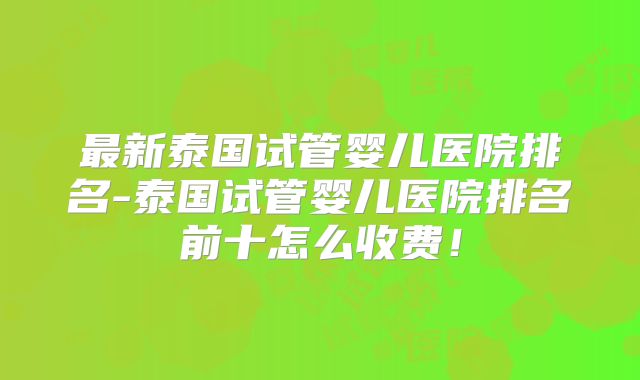 最新泰国试管婴儿医院排名-泰国试管婴儿医院排名前十怎么收费！