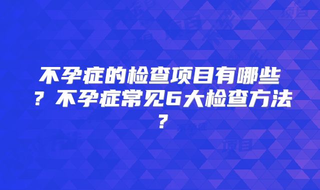不孕症的检查项目有哪些？不孕症常见6大检查方法？