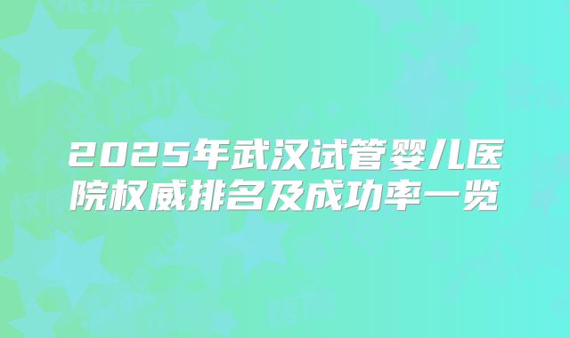 2025年武汉试管婴儿医院权威排名及成功率一览