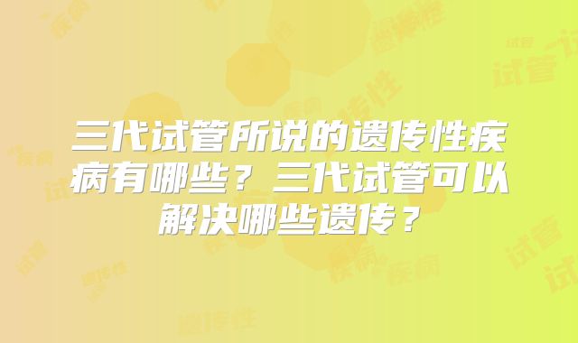 三代试管所说的遗传性疾病有哪些?三代试管可以解决哪些遗传?