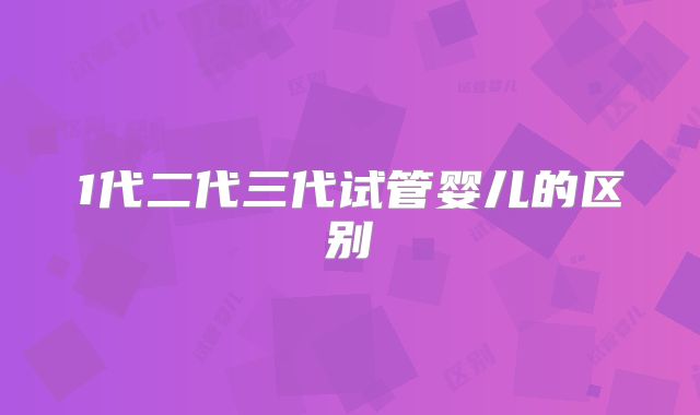 1代二代三代试管婴儿的区别