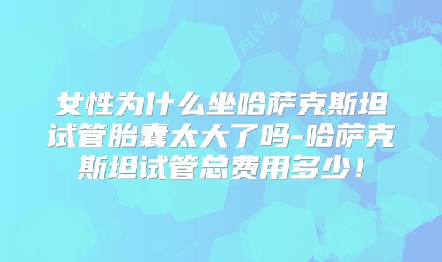 女性为什么坐哈萨克斯坦试管胎囊太大了吗-哈萨克斯坦试管总费用多少！