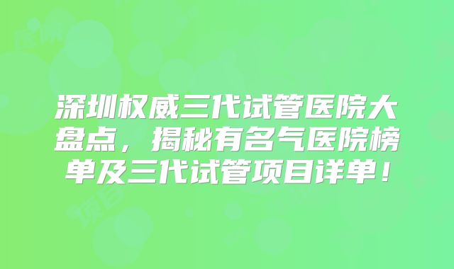 深圳权威三代试管医院大盘点，揭秘有名气医院榜单及三代试管项目详单！