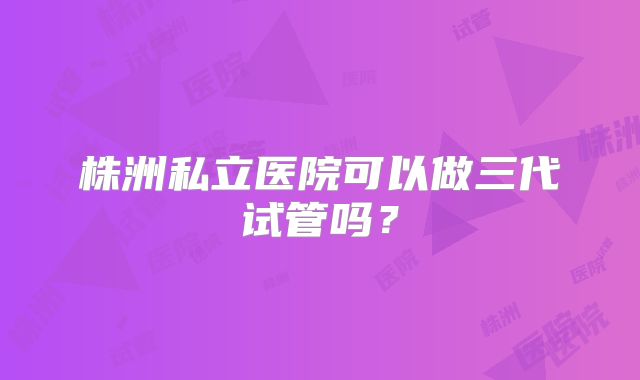 株洲私立医院可以做三代试管吗？