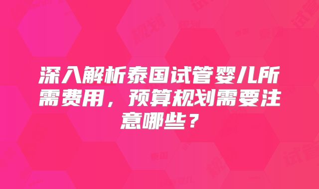深入解析泰国试管婴儿所需费用，预算规划需要注意哪些？