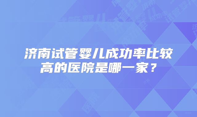 济南试管婴儿成功率比较高的医院是哪一家?